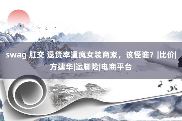 swag 肛交 退货率逼疯女装商家，该怪谁？|比价|方建华|运脚险|电商平台