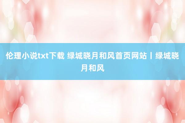伦理小说txt下载 绿城晓月和风首页网站丨绿城晓月和风