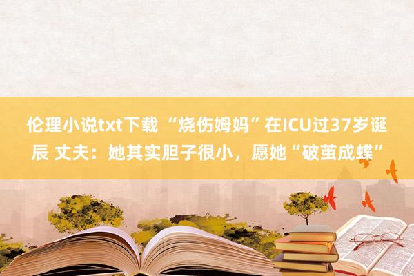 伦理小说txt下载 “烧伤姆妈”在ICU过37岁诞辰 丈夫：她其实胆子很小，愿她“破茧成蝶”