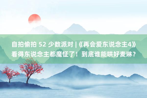 自拍偷拍 52 少数派对 |《再会爱东说念主4》看得东说念主都魔怔了！到底谁能哄好麦琳？