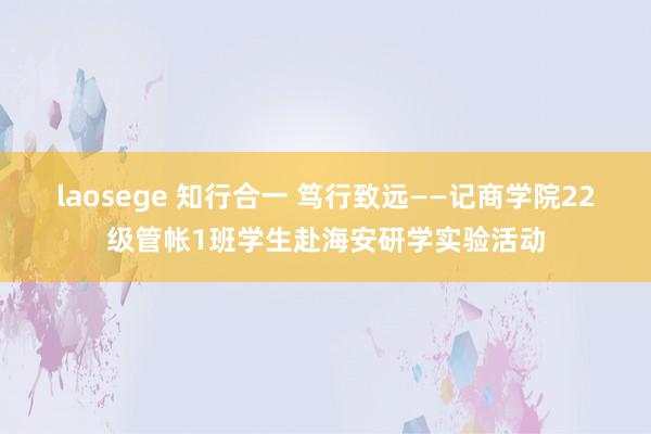 laosege 知行合一 笃行致远——记商学院22级管帐1班学生赴海安研学实验活动
