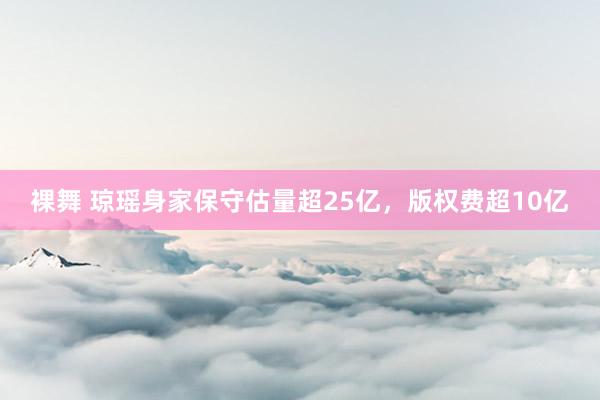 裸舞 琼瑶身家保守估量超25亿，版权费超10亿