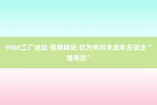99bt工厂地址 视频网站 你为何对未成年东谈主“难布防”