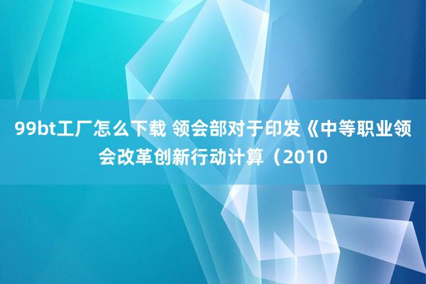 99bt工厂怎么下载 领会部对于印发《中等职业领会改革创新行动计算（2010