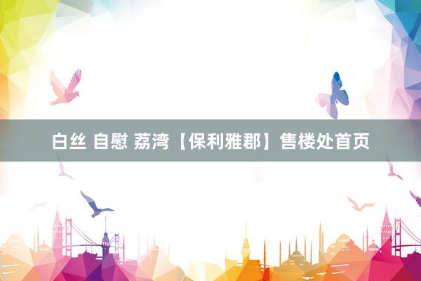 白丝 自慰 荔湾【保利雅郡】售楼处首页