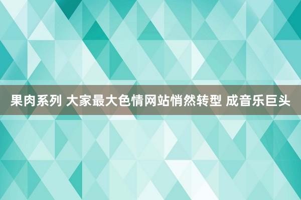 果肉系列 大家最大色情网站悄然转型 成音乐巨头