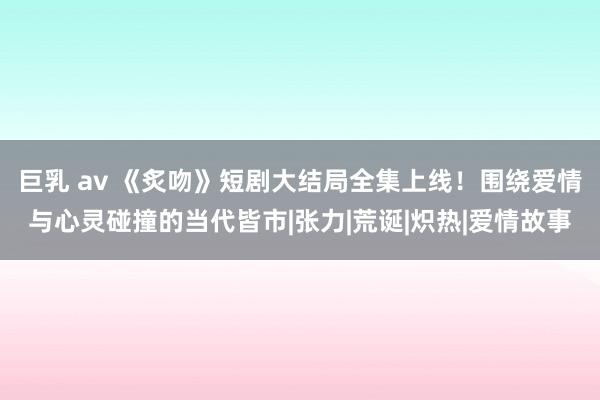 巨乳 av 《炙吻》短剧大结局全集上线！围绕爱情与心灵碰撞的当代皆市|张力|荒诞|炽热|爱情故事
