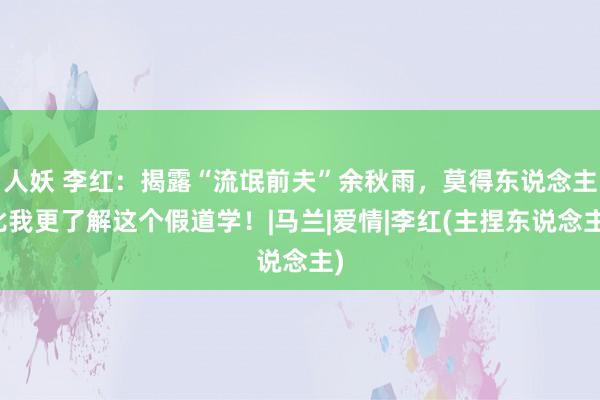人妖 李红：揭露“流氓前夫”余秋雨，莫得东说念主比我更了解这个假道学！|马兰|爱情|李红(主捏东说念主)
