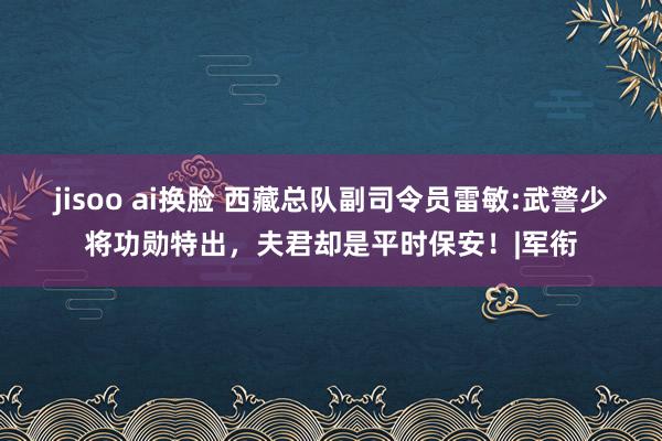 jisoo ai换脸 西藏总队副司令员雷敏:武警少将功勋特出，夫君却是平时保安！|军衔