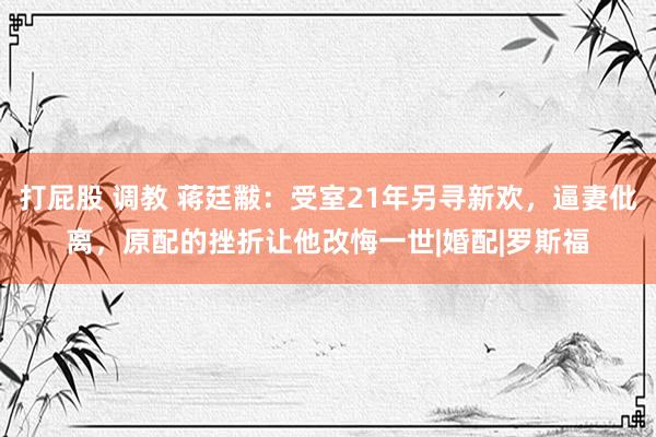 打屁股 调教 蒋廷黻：受室21年另寻新欢，逼妻仳离，原配的挫折让他改悔一世|婚配|罗斯福