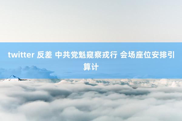 twitter 反差 中共党魁窥察戎行 会场座位安排引算计