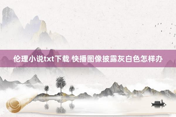 伦理小说txt下载 快播图像披露灰白色怎样办