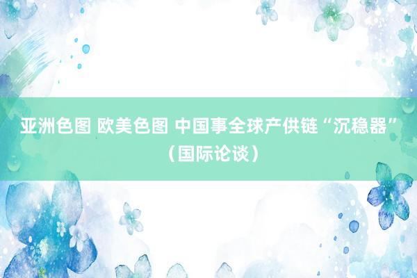 亚洲色图 欧美色图 中国事全球产供链“沉稳器”（国际论谈）