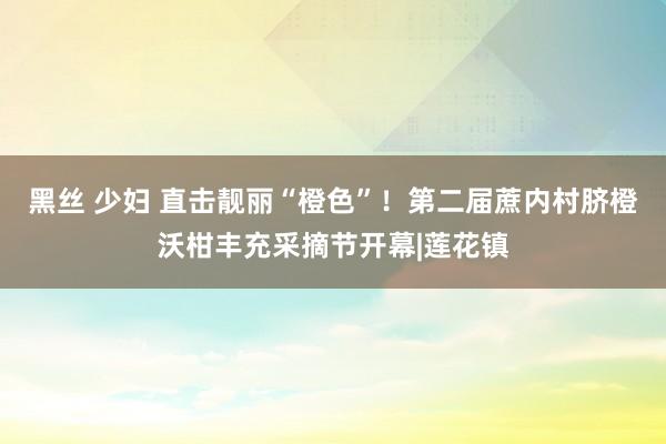 黑丝 少妇 直击靓丽“橙色”！第二届蔗内村脐橙沃柑丰充采摘节开幕|莲花镇