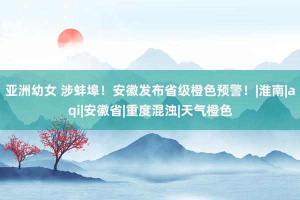 亚洲幼女 涉蚌埠！安徽发布省级橙色预警！|淮南|aqi|安徽省|重度混浊|天气橙色