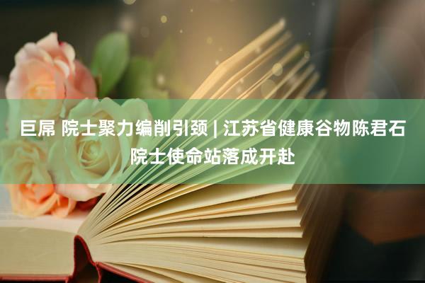 巨屌 院士聚力编削引颈 | 江苏省健康谷物陈君石院士使命站落成开赴