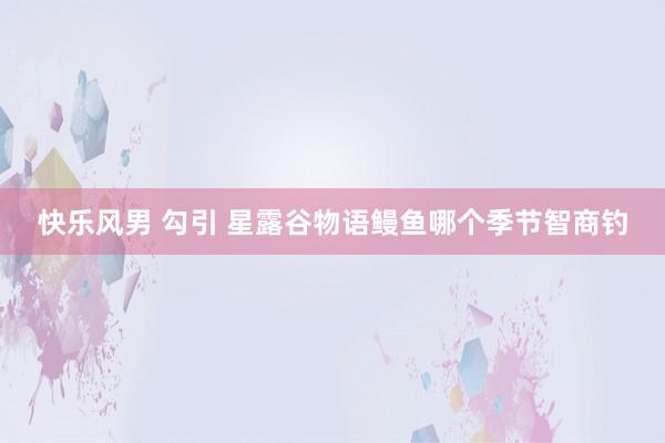 快乐风男 勾引 星露谷物语鳗鱼哪个季节智商钓