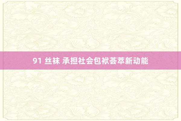 91 丝袜 承担社会包袱荟萃新动能