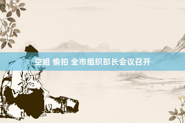 空姐 偷拍 全市组织部长会议召开