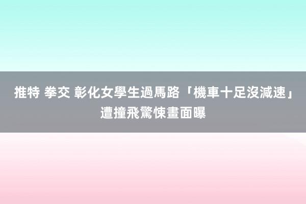 推特 拳交 彰化女學生過馬路「機車十足沒減速」　遭撞飛驚悚畫面曝