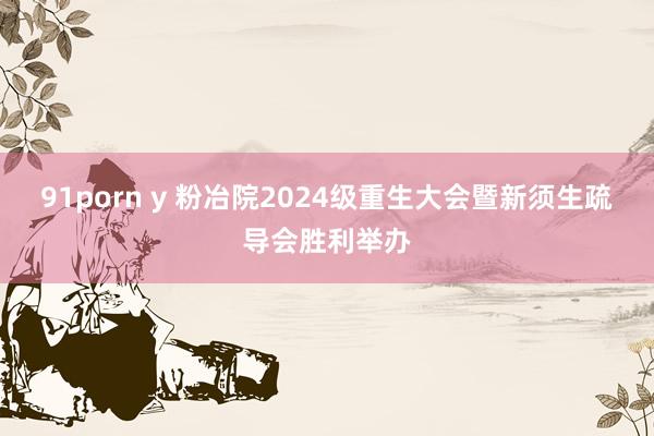 91porn y 粉冶院2024级重生大会暨新须生疏导会胜利举办