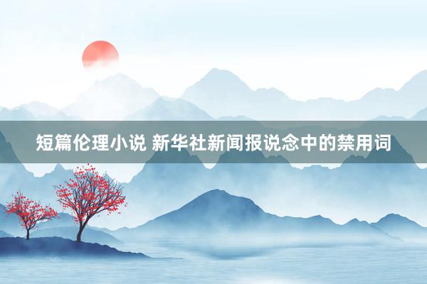 短篇伦理小说 新华社新闻报说念中的禁用词