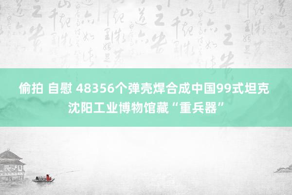偷拍 自慰 48356个弹壳焊合成中国99式坦克 沈阳工业博物馆藏“重兵器”