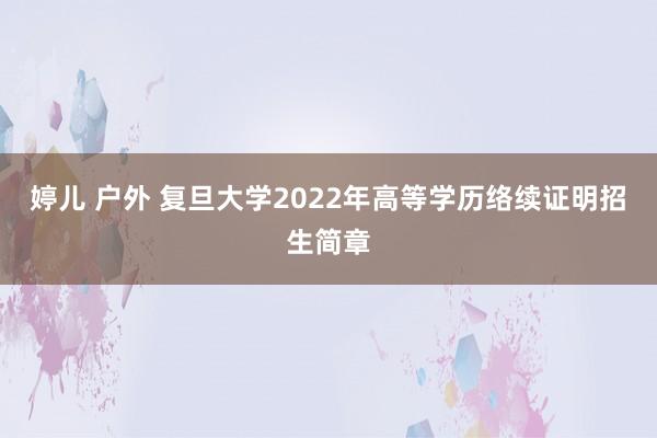 婷儿 户外 复旦大学2022年高等学历络续证明招生简章