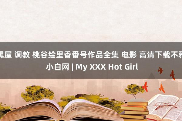 小黑屋 调教 桃谷绘里香番号作品全集 电影 高清下载不雅看 小白网 | My XXX Hot Girl