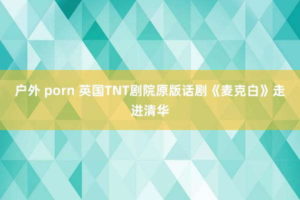 户外 porn 英国TNT剧院原版话剧《麦克白》走进清华