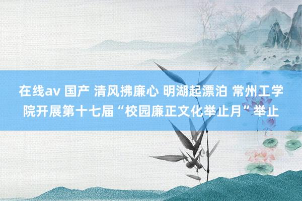 在线av 国产 清风拂廉心 明湖起漂泊 常州工学院开展第十七届“校园廉正文化举止月”举止