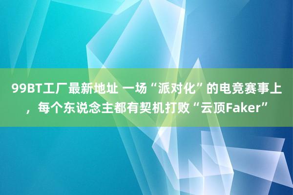 99BT工厂最新地址 一场“派对化”的电竞赛事上，每个东说念主都有契机打败“云顶Faker”