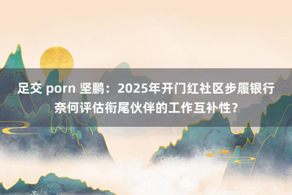 足交 porn 坚鹏：2025年开门红社区步履银行奈何评估衔尾伙伴的工作互补性？