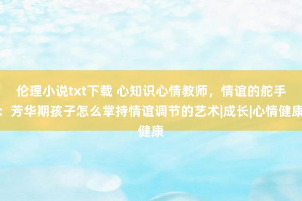 伦理小说txt下载 心知识心情教师，情谊的舵手：芳华期孩子怎么掌持情谊调节的艺术|成长|心情健康