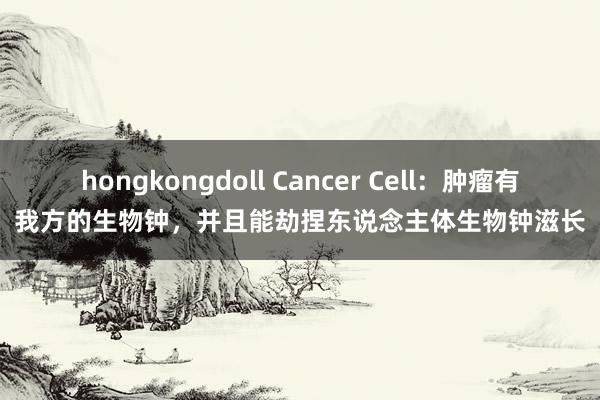 hongkongdoll Cancer Cell：肿瘤有我方的生物钟，并且能劫捏东说念主体生物钟滋长