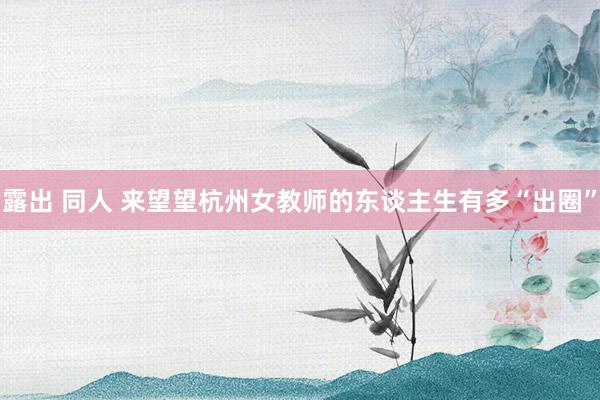 露出 同人 来望望杭州女教师的东谈主生有多“出圈”