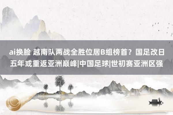 ai换脸 越南队两战全胜位居B组榜首？国足改日五年或重返亚洲巅峰|中国足球|世初赛亚洲区强