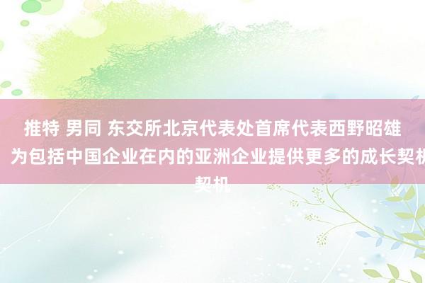 推特 男同 东交所北京代表处首席代表西野昭雄：为包括中国企业在内的亚洲企业提供更多的成长契机