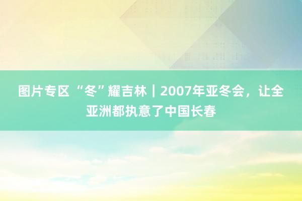 图片专区 “冬”耀吉林｜2007年亚冬会，让全亚洲都执意了中国长春