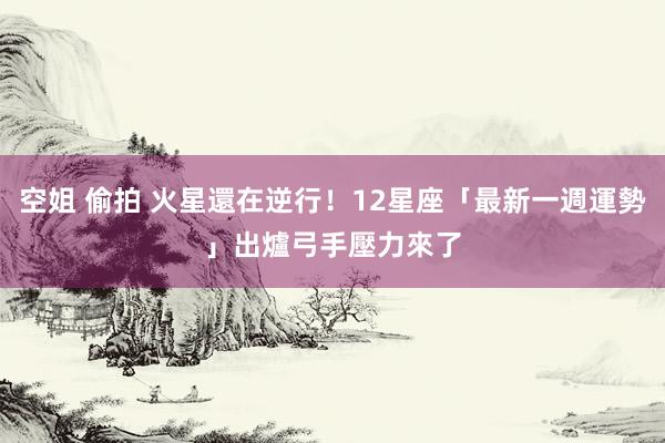 空姐 偷拍 火星還在逆行！12星座「最新一週運勢」出爐　弓手壓力來了