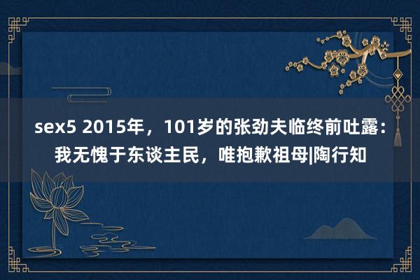 sex5 2015年，101岁的张劲夫临终前吐露：我无愧于东谈主民，唯抱歉祖母|陶行知