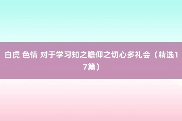 白虎 色情 对于学习知之瞻仰之切心多礼会（精选17篇）