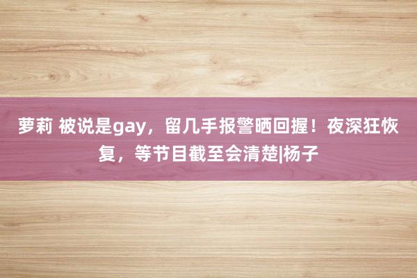 萝莉 被说是gay，留几手报警晒回握！夜深狂恢复，等节目截至会清楚|杨子