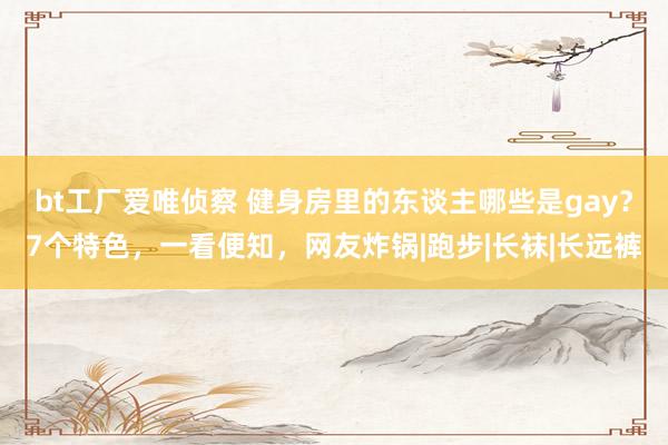 bt工厂爱唯侦察 健身房里的东谈主哪些是gay？7个特色，一看便知，网友炸锅|跑步|长袜|长远裤