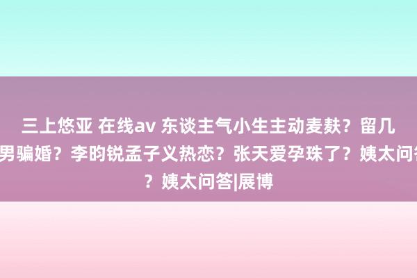 三上悠亚 在线av 东谈主气小生主动麦麸？留几手gay男骗婚？李昀锐孟子义热恋？张天爱孕珠了？姨太问答|展博