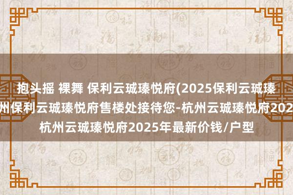抱头摇 裸舞 保利云珹瑧悦府(2025保利云珹瑧悦府)首页网站-杭州保利云珹瑧悦府售楼处接待您-杭州云珹瑧悦府2025年最新价钱/户型