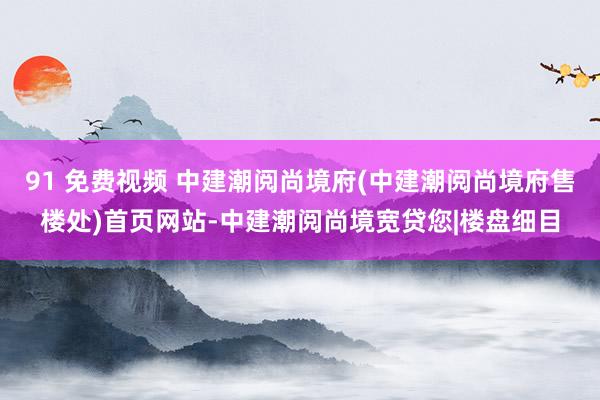 91 免费视频 中建潮阅尚境府(中建潮阅尚境府售楼处)首页网站-中建潮阅尚境宽贷您|楼盘细目
