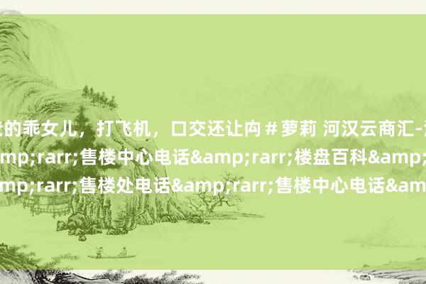 爸爸的乖女儿，打飞机，口交还让禸＃萝莉 河汉云商汇-河汉云商汇售楼处电话&rarr;售楼中心电话&rarr;楼盘百科&rarr;首页网站&rarr;售楼处电话&rarr;售楼中心电话&rarr;楼盘百科&rarr;首页网站&rarr;24小时热线电话