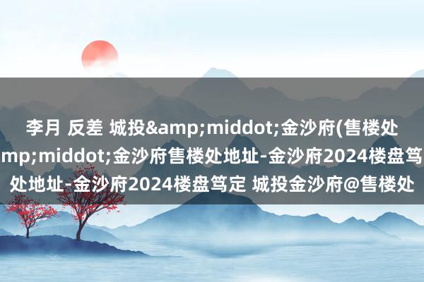 李月 反差 城投&middot;金沙府(售楼处电话)首页网站-城投&middot;金沙府售楼处地址-金沙府2024楼盘笃定 城投金沙府@售楼处