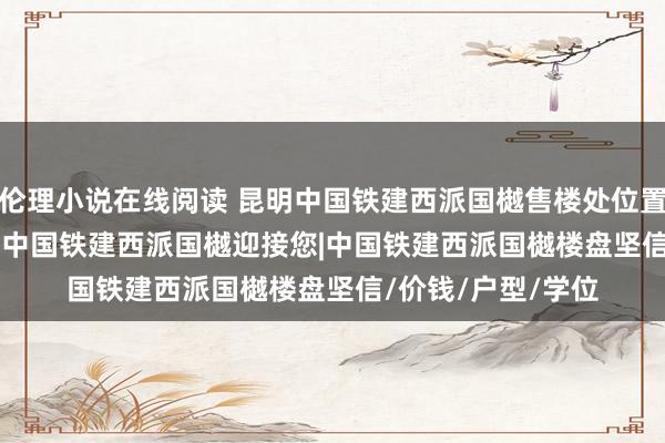 伦理小说在线阅读 昆明中国铁建西派国樾售楼处位置-首页网站-2025 中国铁建西派国樾迎接您|中国铁建西派国樾楼盘坚信/价钱/户型/学位